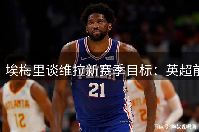 埃梅里谈维拉新赛季目标：英超前六仍是首要任务