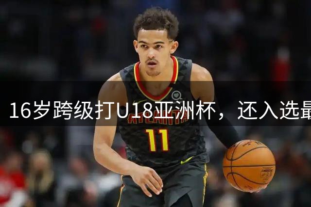 16岁跨级打U18亚洲杯，还入选最佳阵容！未来或成男篮新领军人物
